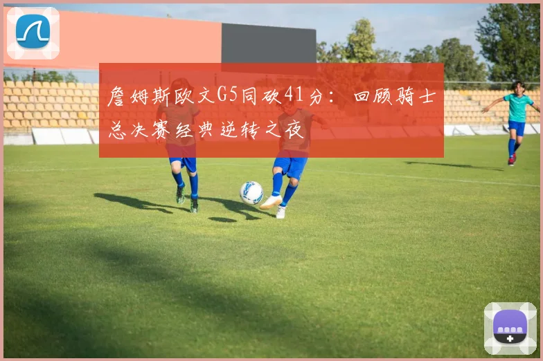 詹姆斯欧文G5同砍41分:回顾骑士总决赛经典逆转之夜
