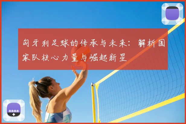 匈牙利足球的传承与未来:解析国家队核心力量与崛起新星