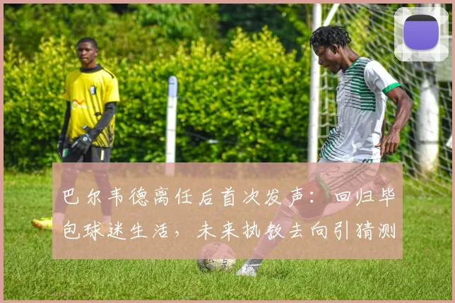 巴尔韦德离任后首次发声:回归毕包球迷生活,未来执教去向引猜测