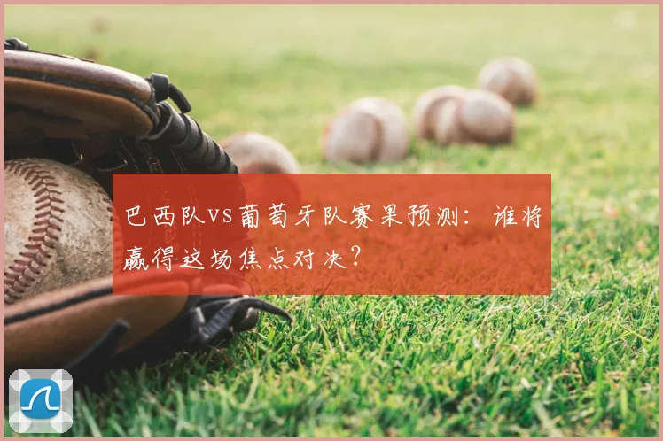 巴西队vs葡萄牙队赛果预测：谁将赢得这场焦点对决？