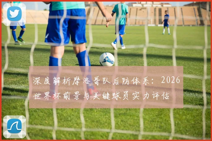 深度解析摩洛哥队后防体系:2026世界杯前景与关键球员实力评估