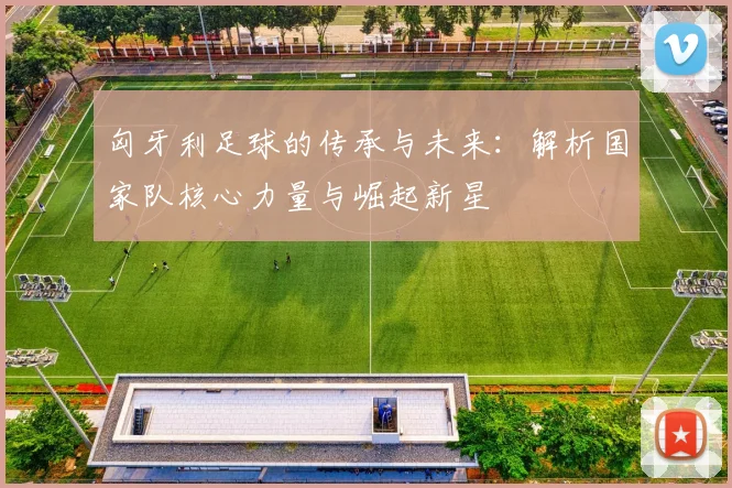 匈牙利足球的传承与未来:解析国家队核心力量与崛起新星