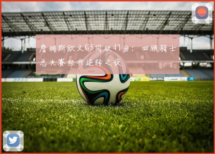 詹姆斯欧文G5同砍41分:回顾骑士总决赛经典逆转之夜