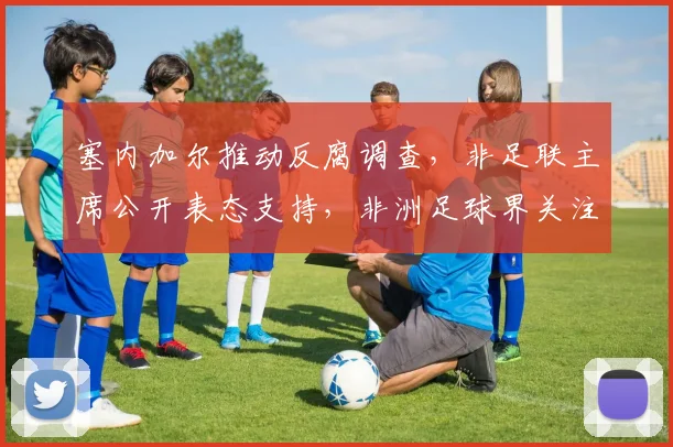 塞内加尔推动反腐调查，非足联主席公开表态支持，非洲足球界关注腐败问题