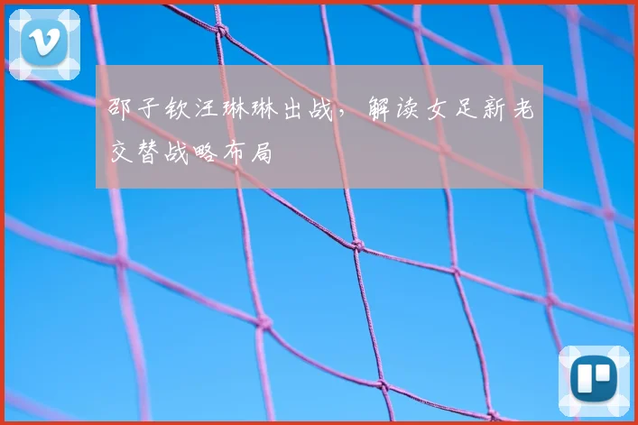 邵子钦汪琳琳出战,解读女足新老交替战略布局