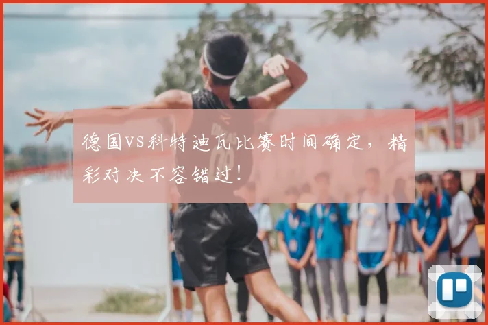 德国vs科特迪瓦比赛时间确定,精彩对决不容错过!