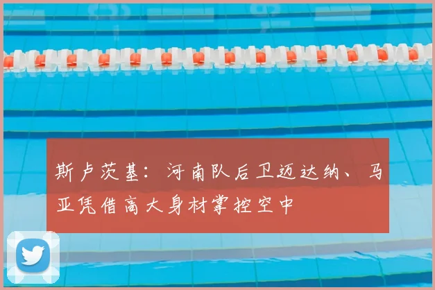 斯卢茨基:河南队后卫迈达纳、马亚凭借高大身材掌控空中