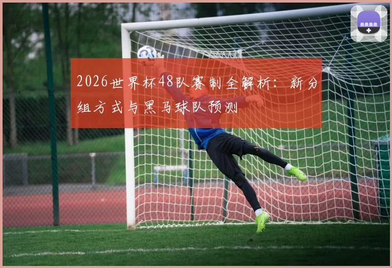 2026世界杯48队赛制全解析:新分组方式与黑马球队预测