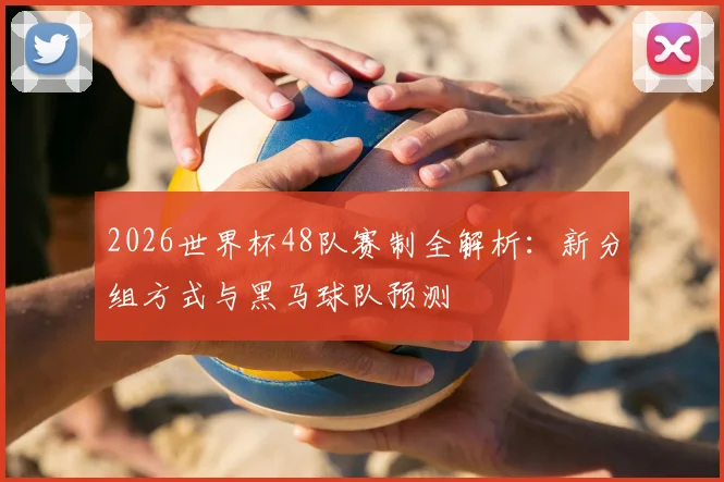2026世界杯48队赛制全解析:新分组方式与黑马球队预测