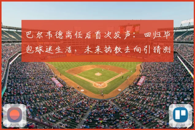 巴尔韦德离任后首次发声：回归毕包球迷生活，未来执教去向引猜测