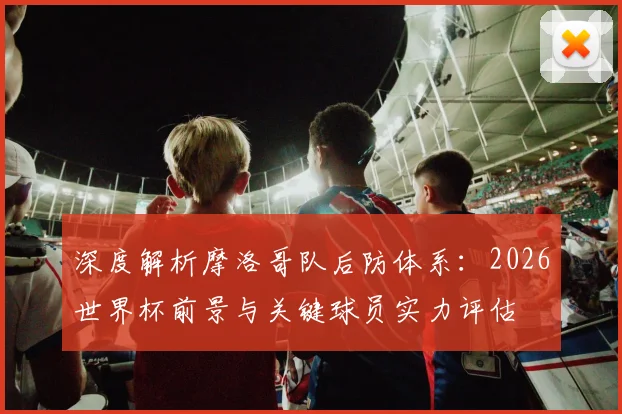 深度解析摩洛哥队后防体系:2026世界杯前景与关键球员实力评估